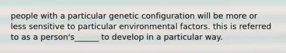 people with a particular genetic configuration will be more or less sensitive to particular environmental factors. this is referred to as a person's______ to develop in a particular way.