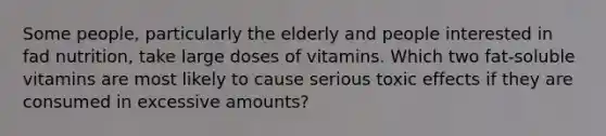 Some people, particularly the elderly and people interested in fad nutrition, take large doses of vitamins. Which two fat-soluble vitamins are most likely to cause serious toxic effects if they are consumed in excessive amounts?