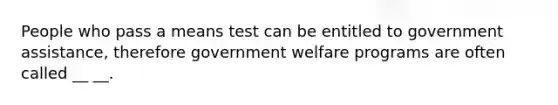 People who pass a means test can be entitled to government assistance, therefore government welfare programs are often called __ __.