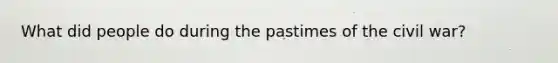 What did people do during the pastimes of the civil war?