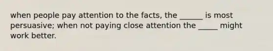 when people pay attention to the facts, the ______ is most persuasive; when not paying close attention the _____ might work better.