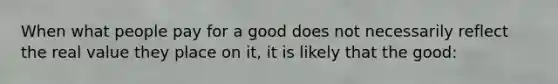 When what people pay for a good does not necessarily reflect the real value they place on it, it is likely that the good: