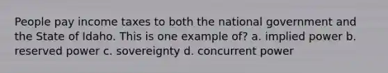 People pay income taxes to both the national government and the State of Idaho. This is one example of? a. implied power b. reserved power c. sovereignty d. concurrent power