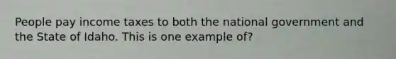 People pay income taxes to both the national government and the State of Idaho. This is one example of?