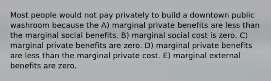 Most people would not pay privately to build a downtown public washroom because the A) marginal private benefits are less than the marginal social benefits. B) marginal social cost is zero. C) marginal private benefits are zero. D) marginal private benefits are less than the marginal private cost. E) marginal external benefits are zero.