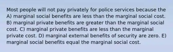 Most people will not pay privately for police services because the A) marginal social benefits are less than the marginal social cost. B) marginal private benefits are greater than the marginal social cost. C) marginal private benefits are less than the marginal private cost. D) marginal external benefits of security are zero. E) marginal social benefits equal the marginal social cost.