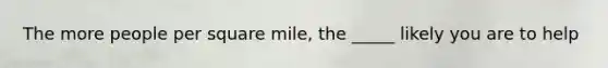 The more people per square mile, the _____ likely you are to help