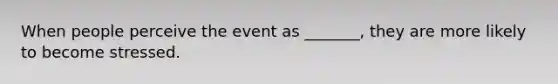 When people perceive the event as _______, they are more likely to become stressed.