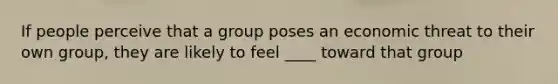 If people perceive that a group poses an economic threat to their own group, they are likely to feel ____ toward that group