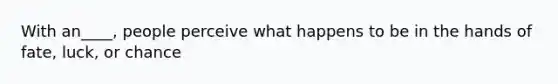 With an____, people perceive what happens to be in the hands of fate, luck, or chance