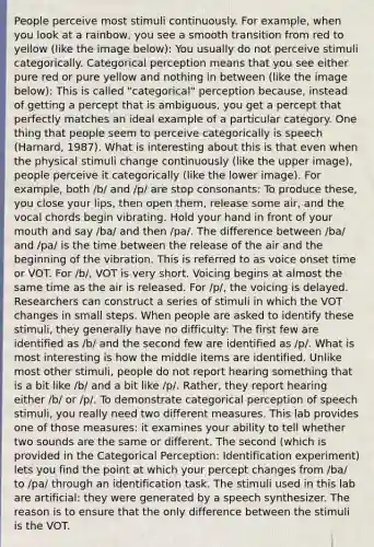 People perceive most stimuli continuously. For example, when you look at a rainbow, you see a smooth transition from red to yellow (like the image below): You usually do not perceive stimuli categorically. Categorical perception means that you see either pure red or pure yellow and nothing in between (like the image below): This is called "categorical" perception because, instead of getting a percept that is ambiguous, you get a percept that perfectly matches an ideal example of a particular category. One thing that people seem to perceive categorically is speech (Harnard, 1987). What is interesting about this is that even when the physical stimuli change continuously (like the upper image), people perceive it categorically (like the lower image). For example, both /b/ and /p/ are stop consonants: To produce these, you close your lips, then open them, release some air, and the vocal chords begin vibrating. Hold your hand in front of your mouth and say /ba/ and then /pa/. The difference between /ba/ and /pa/ is the time between the release of the air and the beginning of the vibration. This is referred to as voice onset time or VOT. For /b/, VOT is very short. Voicing begins at almost the same time as the air is released. For /p/, the voicing is delayed. Researchers can construct a series of stimuli in which the VOT changes in small steps. When people are asked to identify these stimuli, they generally have no difficulty: The first few are identified as /b/ and the second few are identified as /p/. What is most interesting is how the middle items are identified. Unlike most other stimuli, people do not report hearing something that is a bit like /b/ and a bit like /p/. Rather, they report hearing either /b/ or /p/. To demonstrate categorical perception of speech stimuli, you really need two different measures. This lab provides one of those measures: it examines your ability to tell whether two sounds are the same or different. The second (which is provided in the Categorical Perception: Identification experiment) lets you find the point at which your percept changes from /ba/ to /pa/ through an identification task. The stimuli used in this lab are artificial: they were generated by a speech synthesizer. The reason is to ensure that the only difference between the stimuli is the VOT.