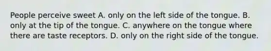 People perceive sweet A. only on the left side of the tongue. B. only at the tip of the tongue. C. anywhere on the tongue where there are taste receptors. D. only on the right side of the tongue.