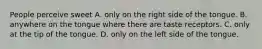 People perceive sweet A. only on the right side of the tongue. B. anywhere on the tongue where there are taste receptors. C. only at the tip of the tongue. D. only on the left side of the tongue.