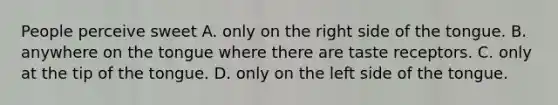 People perceive sweet A. only on the right side of the tongue. B. anywhere on the tongue where there are taste receptors. C. only at the tip of the tongue. D. only on the left side of the tongue.
