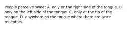 People perceive sweet A. only on the right side of the tongue. B. only on the left side of the tongue. C. only at the tip of the tongue. D. anywhere on the tongue where there are taste receptors.