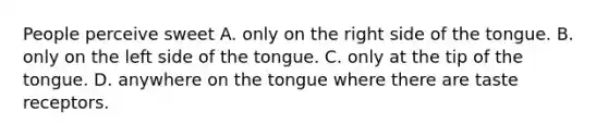 People perceive sweet A. only on the right side of the tongue. B. only on the left side of the tongue. C. only at the tip of the tongue. D. anywhere on the tongue where there are taste receptors.