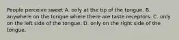 People perceive sweet A. only at the tip of the tongue. B. anywhere on the tongue where there are taste receptors. C. only on the left side of the tongue. D. only on the right side of the tongue.