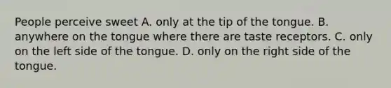 People perceive sweet A. only at the tip of the tongue. B. anywhere on the tongue where there are taste receptors. C. only on the left side of the tongue. D. only on the right side of the tongue.