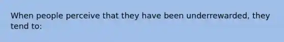 When people perceive that they have been underrewarded, they tend to: