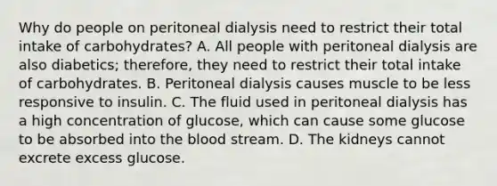 Why do people on peritoneal dialysis need to restrict their total intake of carbohydrates? A. All people with peritoneal dialysis are also diabetics; therefore, they need to restrict their total intake of carbohydrates. B. Peritoneal dialysis causes muscle to be less responsive to insulin. C. The fluid used in peritoneal dialysis has a high concentration of glucose, which can cause some glucose to be absorbed into the blood stream. D. The kidneys cannot excrete excess glucose.