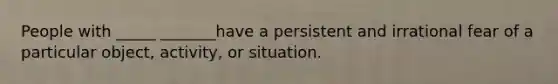 People with _____ _______have a persistent and irrational fear of a particular object, activity, or situation.