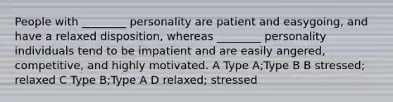 People with ________ personality are patient and easygoing, and have a relaxed disposition, whereas ________ personality individuals tend to be impatient and are easily angered, competitive, and highly motivated. A Type A;Type B B stressed; relaxed C Type B;Type A D relaxed; stressed