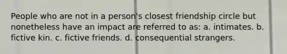 People who are not in a person's closest friendship circle but nonetheless have an impact are referred to as: a. intimates. b. fictive kin. c. fictive friends. d. consequential strangers.