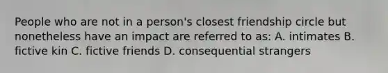 People who are not in a person's closest friendship circle but nonetheless have an impact are referred to as: A. intimates B. fictive kin C. fictive friends D. consequential strangers