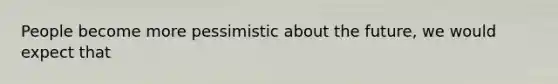 People become more pessimistic about the future, we would expect that