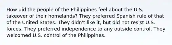 How did the people of the Philippines feel about the U.S. takeover of their homelands? They preferred Spanish rule of that of the United States. They didn't like it, but did not resist U.S. forces. They preferred independence to any outside control. They welcomed U.S. control of the Philippines.