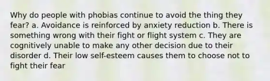 Why do people with phobias continue to avoid the thing they fear? a. Avoidance is reinforced by anxiety reduction b. There is something wrong with their fight or flight system c. They are cognitively unable to make any other decision due to their disorder d. Their low self-esteem causes them to choose not to fight their fear