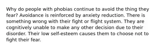 Why do people with phobias continue to avoid the thing they fear? Avoidance is reinforced by anxiety reduction. There is something wrong with their fight or flight system. They are cognitively unable to make any other decision due to their disorder. Their low self-esteem causes them to choose not to fight their fear.