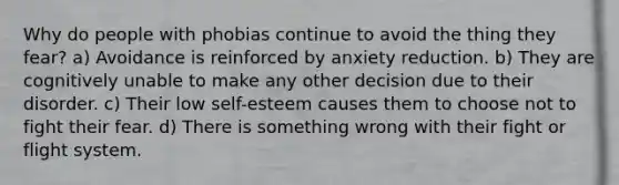 Why do people with phobias continue to avoid the thing they fear? a) Avoidance is reinforced by anxiety reduction. b) They are cognitively unable to make any other decision due to their disorder. c) Their low self-esteem causes them to choose not to fight their fear. d) There is something wrong with their fight or flight system.