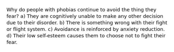 Why do people with phobias continue to avoid the thing they fear? a) They are cognitively unable to make any other decision due to their disorder. b) There is something wrong with their fight or flight system. c) Avoidance is reinforced by anxiety reduction. d) Their low self-esteem causes them to choose not to fight their fear.