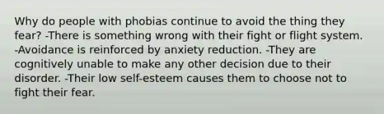 Why do people with phobias continue to avoid the thing they fear? -There is something wrong with their fight or flight system. -Avoidance is reinforced by anxiety reduction. -They are cognitively unable to make any other decision due to their disorder. -Their low self-esteem causes them to choose not to fight their fear.