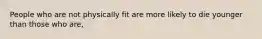 People who are not physically fit are more likely to die younger than those who are,