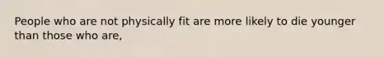 People who are not physically fit are more likely to die younger than those who are,