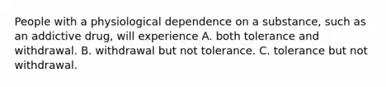 People with a physiological dependence on a substance, such as an addictive drug, will experience A. both tolerance and withdrawal. B. withdrawal but not tolerance. C. tolerance but not withdrawal.