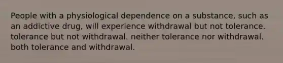 People with a physiological dependence on a substance, such as an addictive drug, will experience withdrawal but not tolerance. tolerance but not withdrawal. neither tolerance nor withdrawal. both tolerance and withdrawal.