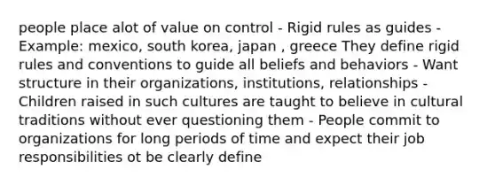 people place alot of value on control - Rigid rules as guides - Example: mexico, south korea, japan , greece They define rigid rules and conventions to guide all beliefs and behaviors - Want structure in their organizations, institutions, relationships - Children raised in such cultures are taught to believe in cultural traditions without ever questioning them - People commit to organizations for long periods of time and expect their job responsibilities ot be clearly define