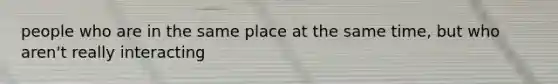 people who are in the same place at the same time, but who aren't really interacting