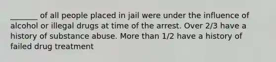 _______ of all people placed in jail were under the influence of alcohol or illegal drugs at time of the arrest. Over 2/3 have a history of substance abuse. More than 1/2 have a history of failed drug treatment