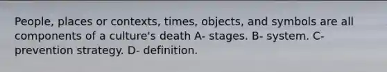 People, places or contexts, times, objects, and symbols are all components of a culture's death A- stages. B- system. C- prevention strategy. D- definition.