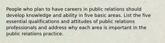 People who plan to have careers in public relations should develop knowledge and ability in five basic areas. List the five essential qualifications and attitudes of public relations professionals and address why each area is important in the public relations practice.