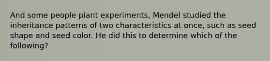 And some people plant experiments, Mendel studied the inheritance patterns of two characteristics at once, such as seed shape and seed color. He did this to determine which of the following?