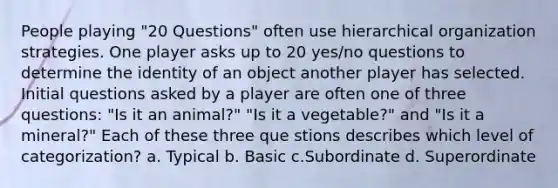 People playing "20 Questions" often use hierarchical organization strategies. One player asks up to 20 yes/no questions to determine the identity of an object another player has selected. Initial questions asked by a player are often one of three questions: "Is it an animal?" "Is it a vegetable?" and "Is it a mineral?" Each of these three que stions describes which level of categorization? a. Typical b. Basic c.Subordinate d. Superordinate