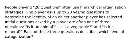 People playing "20 Questions" often use hierarchical organization strategies. One player asks up to 20 yes/no questions to determine the identity of an object another player has selected. Initial questions asked by a player are often one of three questions: "Is it an animal?" "Is it a vegetable?" and "Is it a mineral?" Each of these three questions describes which level of categorization?