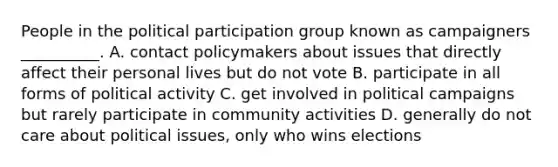 People in the political participation group known as campaigners __________. A. contact policymakers about issues that directly affect their personal lives but do not vote B. participate in all forms of political activity C. get involved in political campaigns but rarely participate in community activities D. generally do not care about political issues, only who wins elections