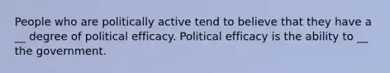 People who are politically active tend to believe that they have a __ degree of political efficacy. Political efficacy is the ability to __ the government.