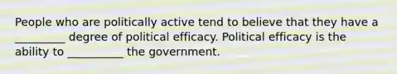 People who are politically active tend to believe that they have a _________ degree of political efficacy. Political efficacy is the ability to __________ the government.